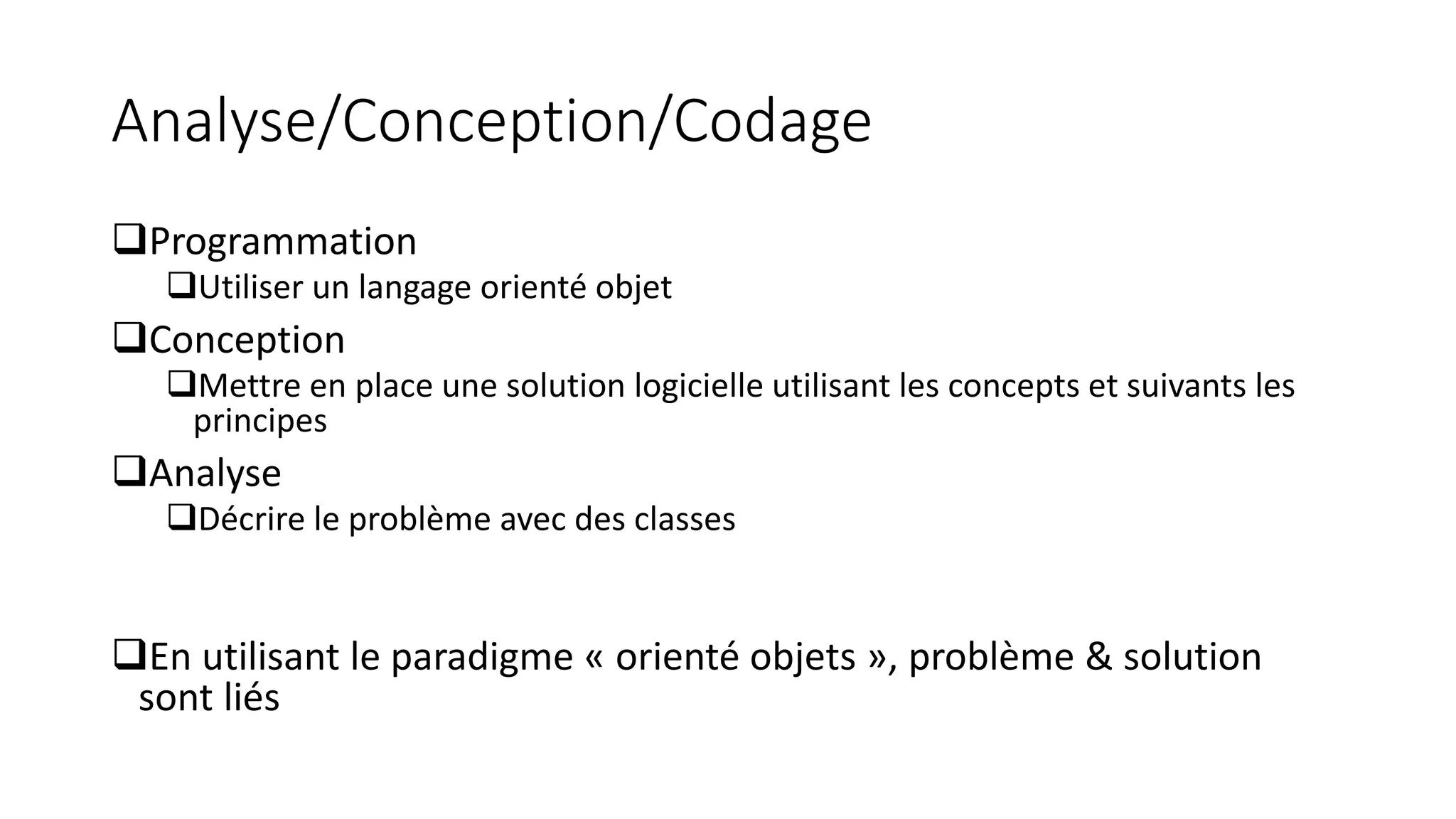 Analyse/Conception/Codage
❑Programmation
❑Utiliser un langage orienté objet
❑Conception
❑Mettre en place une solution logicielle utilisant les concepts et suivants les
principes
❑Analyse
❑Décrire le problème avec des classes
❑En utilisant le paradigme « orienté objets », problème & solution
sont liés
 