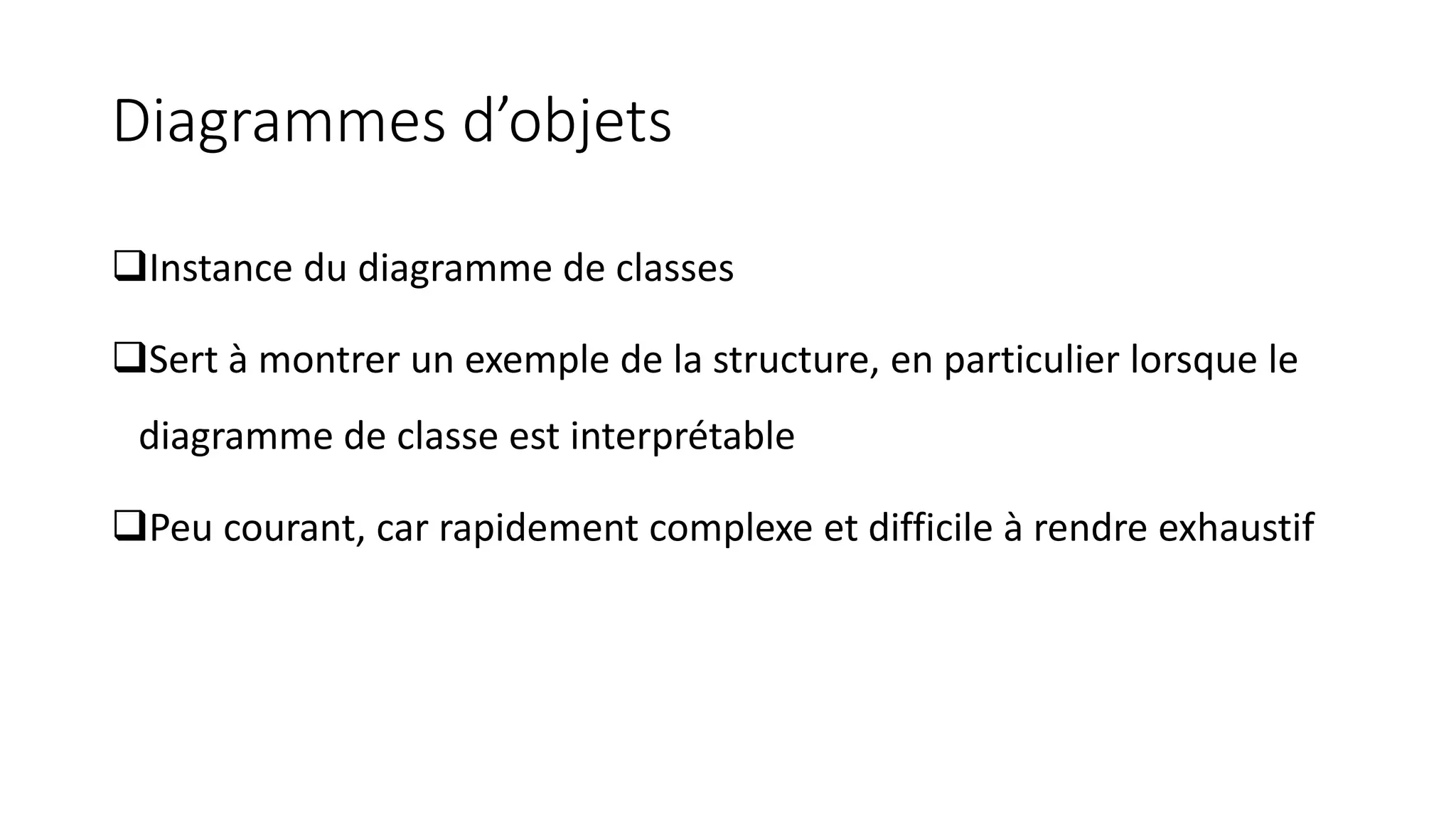 Diagrammes d’objets
❑Instance du diagramme de classes
❑Sert à montrer un exemple de la structure, en particulier lorsque le
diagramme de classe est interprétable
❑Peu courant, car rapidement complexe et difficile à rendre exhaustif
 