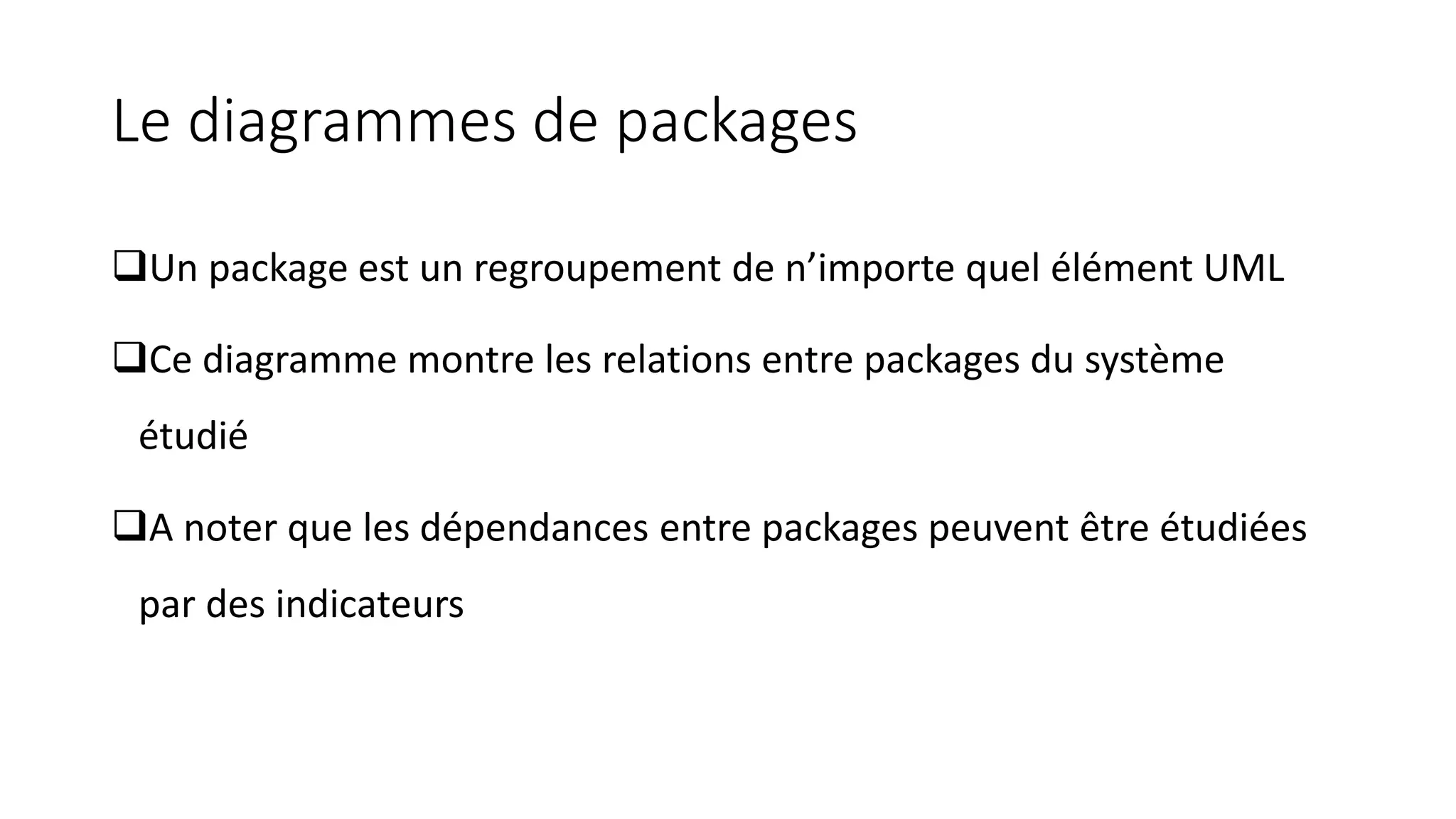 Le diagrammes de packages
❑Un package est un regroupement de n’importe quel élément UML
❑Ce diagramme montre les relations entre packages du système
étudié
❑A noter que les dépendances entre packages peuvent être étudiées
par des indicateurs
 