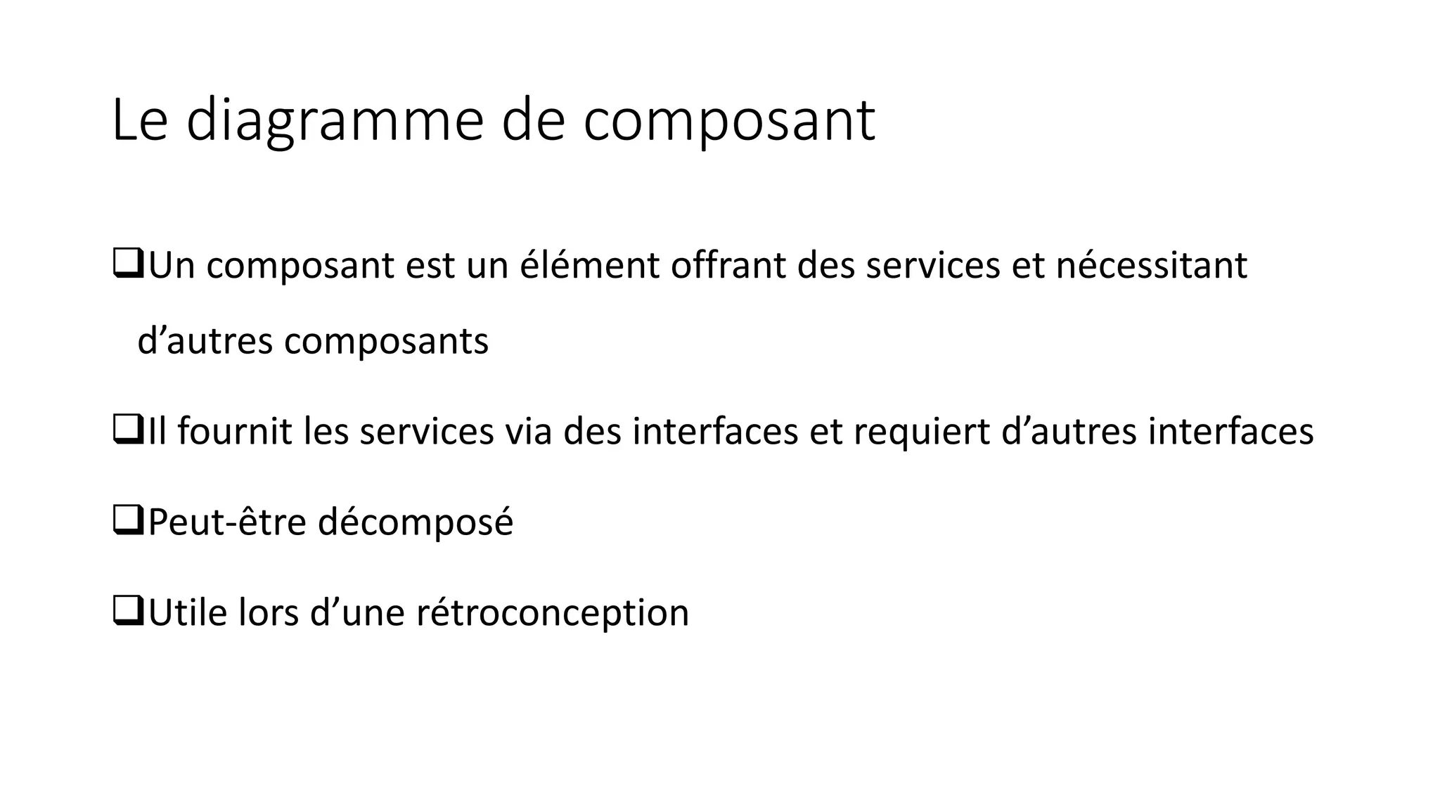 Le diagramme de composant
❑Un composant est un élément offrant des services et nécessitant
d’autres composants
❑Il fournit les services via des interfaces et requiert d’autres interfaces
❑Peut-être décomposé
❑Utile lors d’une rétroconception
 