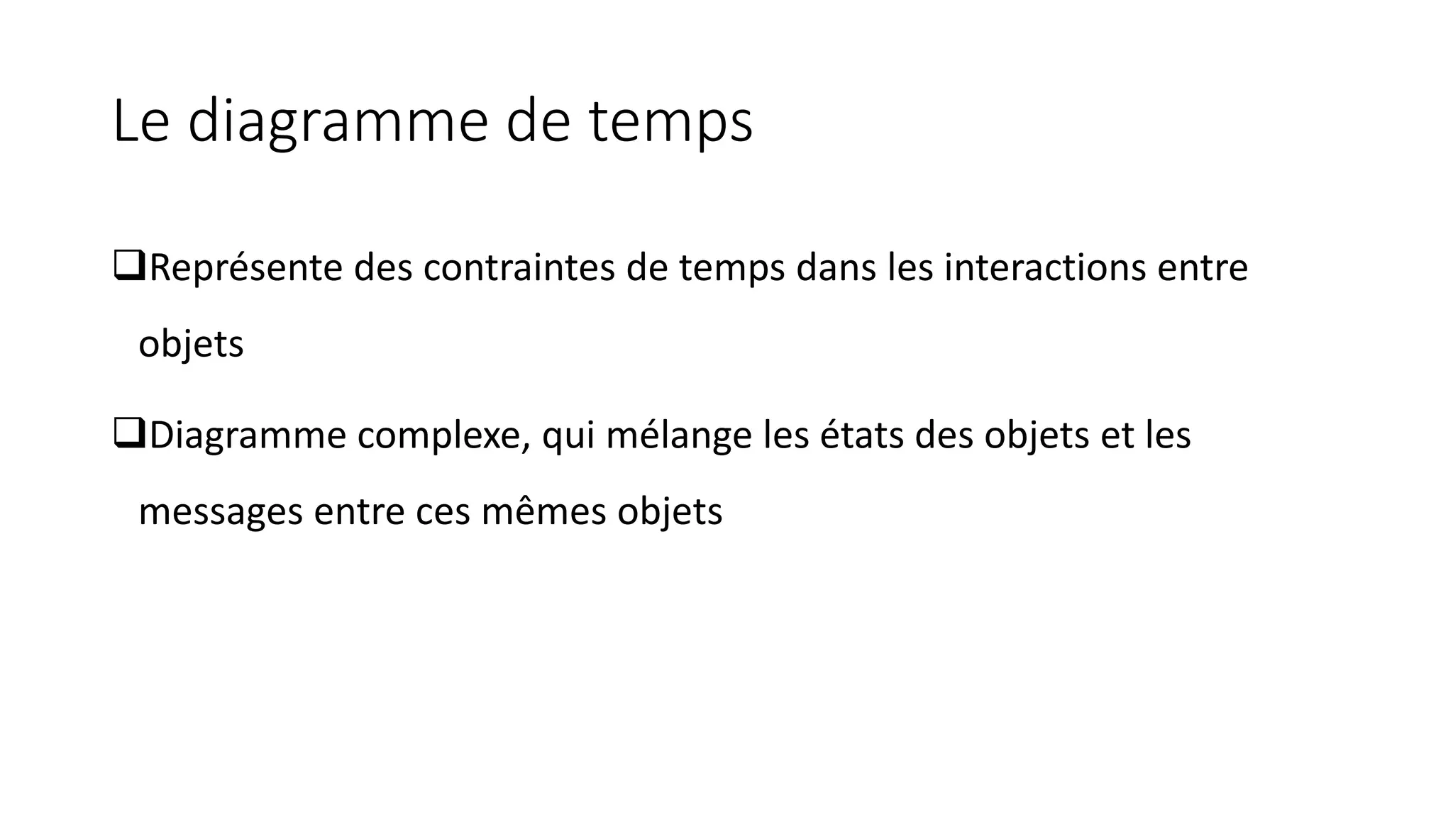 Le diagramme de temps
❑Représente des contraintes de temps dans les interactions entre
objets
❑Diagramme complexe, qui mélange les états des objets et les
messages entre ces mêmes objets
 