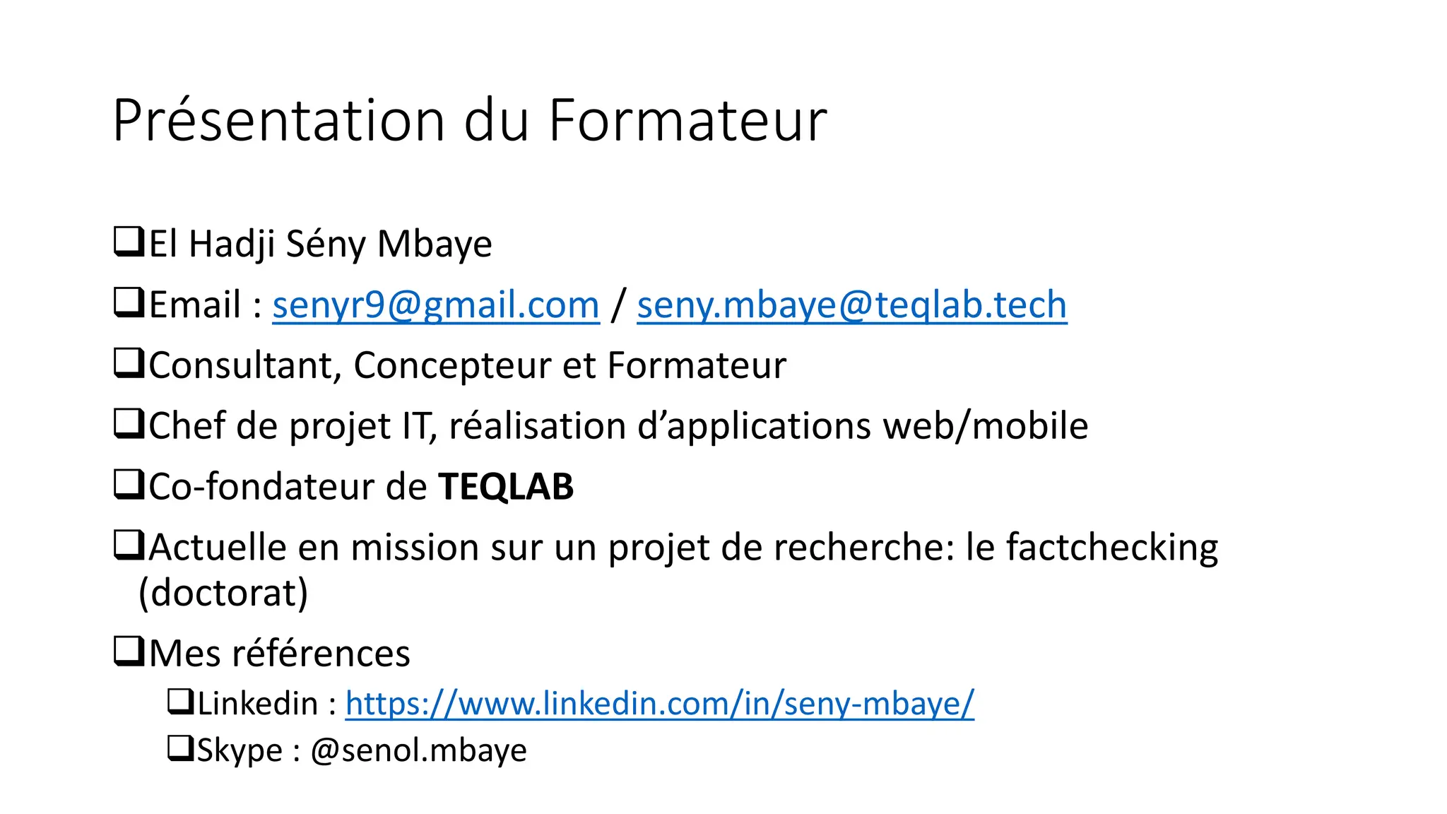 Présentation du Formateur
❑El Hadji Sény Mbaye
❑Email : senyr9@gmail.com / seny.mbaye@teqlab.tech
❑Consultant, Concepteur et Formateur
❑Chef de projet IT, réalisation d’applications web/mobile
❑Co-fondateur de TEQLAB
❑Actuelle en mission sur un projet de recherche: le factchecking
(doctorat)
❑Mes références
❑Linkedin : https://www.linkedin.com/in/seny-mbaye/
❑Skype : @senol.mbaye
 