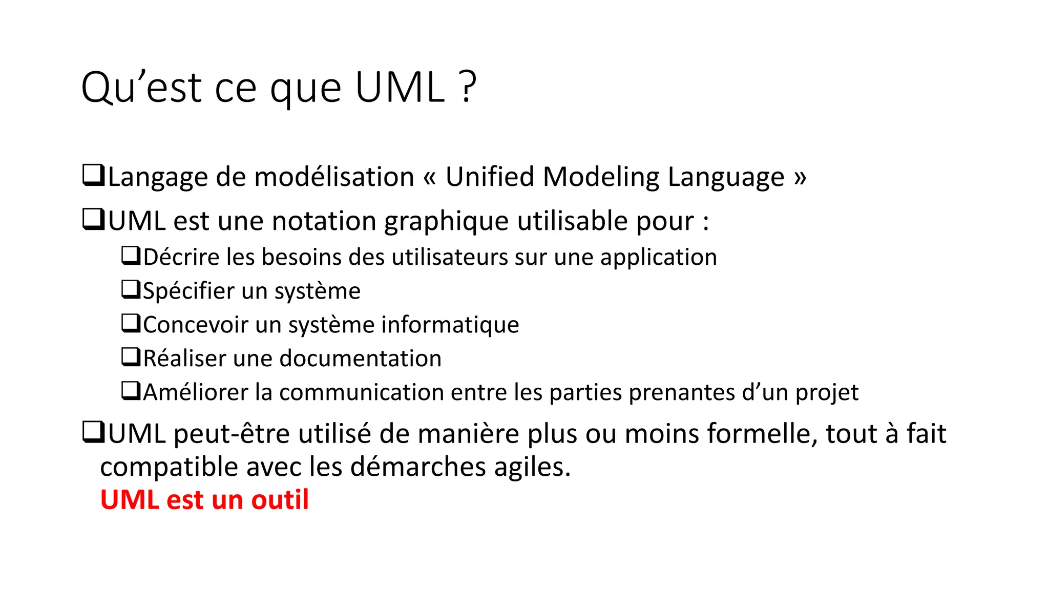 Qu’est ce que UML ?
❑Langage de modélisation « Unified Modeling Language »
❑UML est une notation graphique utilisable pour :
❑Décrire les besoins des utilisateurs sur une application
❑Spécifier un système
❑Concevoir un système informatique
❑Réaliser une documentation
❑Améliorer la communication entre les parties prenantes d’un projet
❑UML peut-être utilisé de manière plus ou moins formelle, tout à fait
compatible avec les démarches agiles.
UML est un outil
 