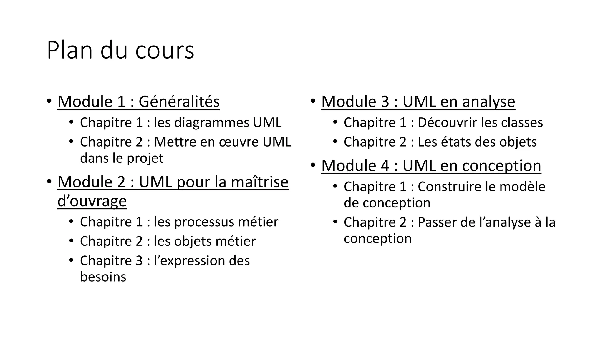 Plan du cours
• Module 1 : Généralités
• Chapitre 1 : les diagrammes UML
• Chapitre 2 : Mettre en œuvre UML
dans le projet
• Module 2 : UML pour la maîtrise
d’ouvrage
• Chapitre 1 : les processus métier
• Chapitre 2 : les objets métier
• Chapitre 3 : l’expression des
besoins
• Module 3 : UML en analyse
• Chapitre 1 : Découvrir les classes
• Chapitre 2 : Les états des objets
• Module 4 : UML en conception
• Chapitre 1 : Construire le modèle
de conception
• Chapitre 2 : Passer de l’analyse à la
conception
 