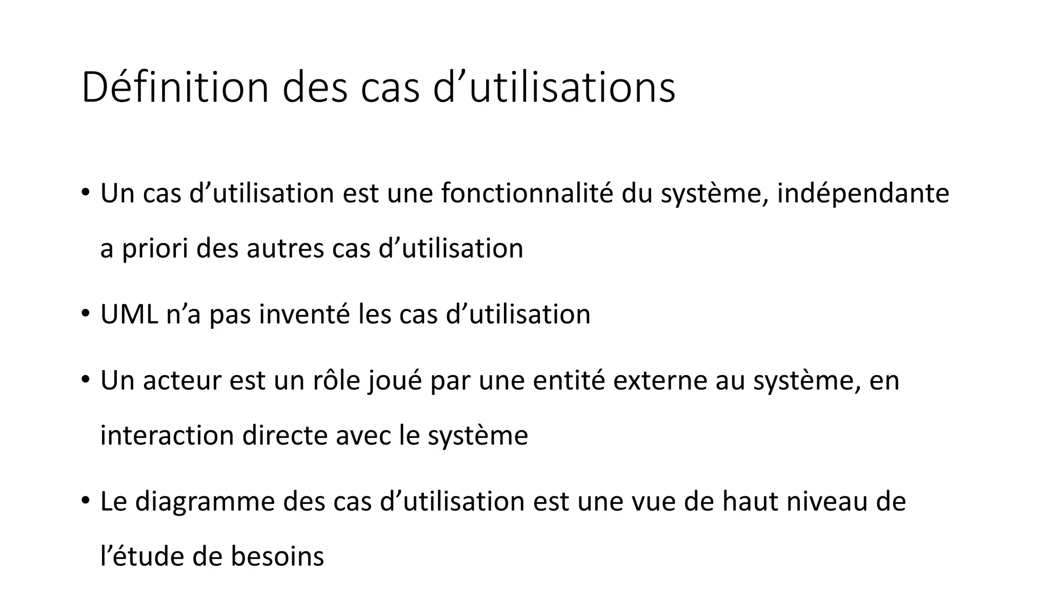 Définition des cas d’utilisations
• Un cas d’utilisation est une fonctionnalité du système, indépendante
a priori des autres cas d’utilisation
• UML n’a pas inventé les cas d’utilisation
• Un acteur est un rôle joué par une entité externe au système, en
interaction directe avec le système
• Le diagramme des cas d’utilisation est une vue de haut niveau de
l’étude de besoins
 