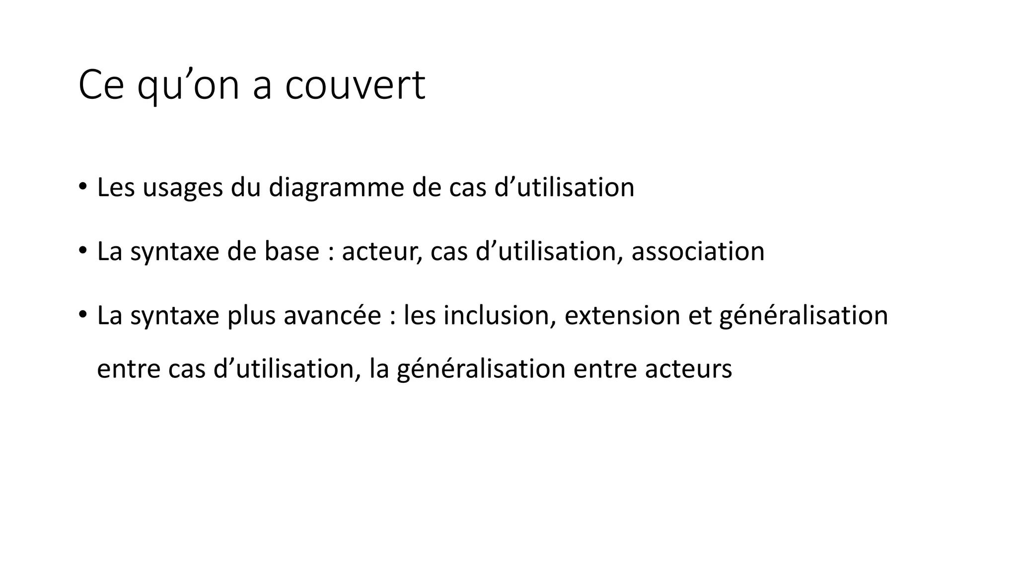Ce qu’on a couvert
• Les usages du diagramme de cas d’utilisation
• La syntaxe de base : acteur, cas d’utilisation, association
• La syntaxe plus avancée : les inclusion, extension et généralisation
entre cas d’utilisation, la généralisation entre acteurs
 