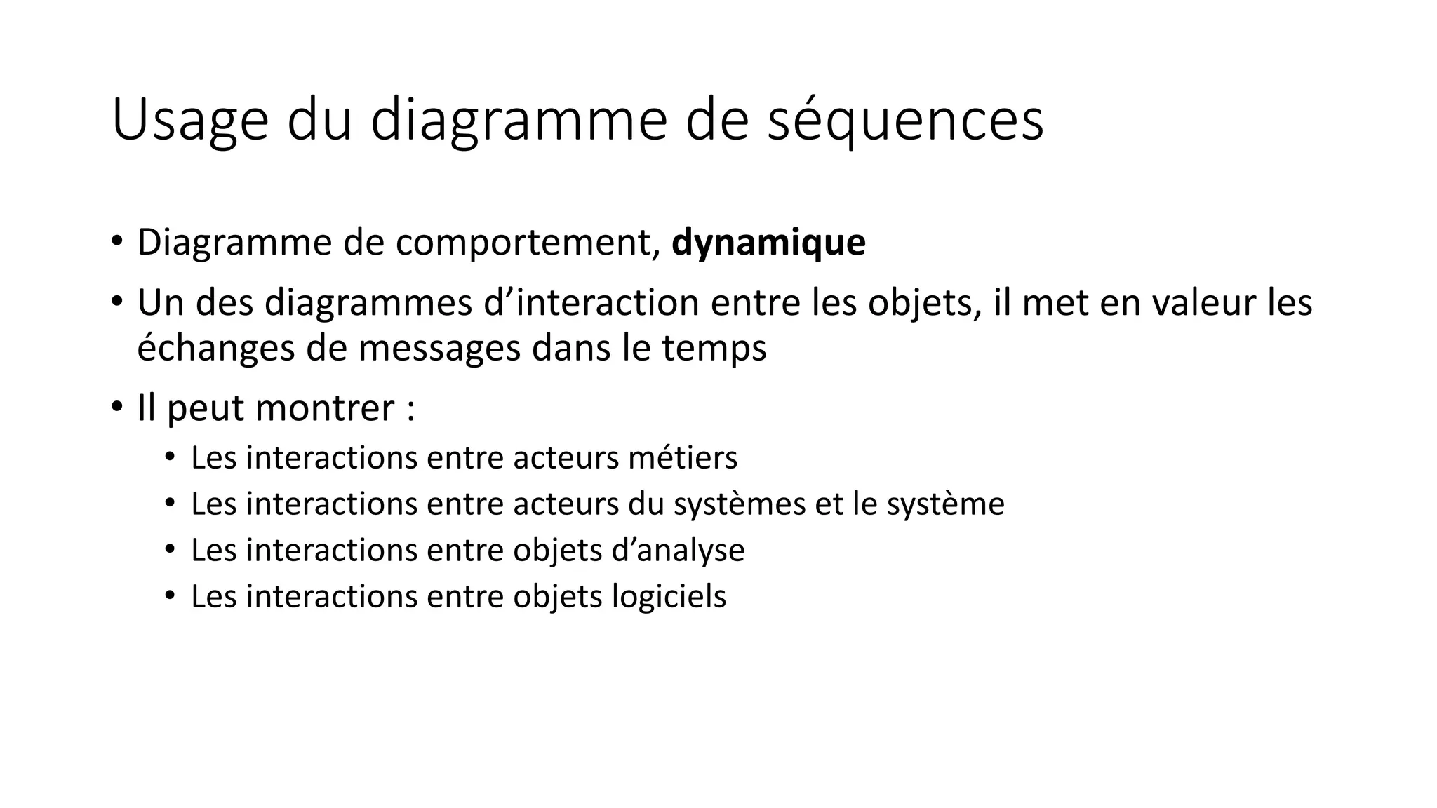 Usage du diagramme de séquences
• Diagramme de comportement, dynamique
• Un des diagrammes d’interaction entre les objets, il met en valeur les
échanges de messages dans le temps
• Il peut montrer :
• Les interactions entre acteurs métiers
• Les interactions entre acteurs du systèmes et le système
• Les interactions entre objets d’analyse
• Les interactions entre objets logiciels
 