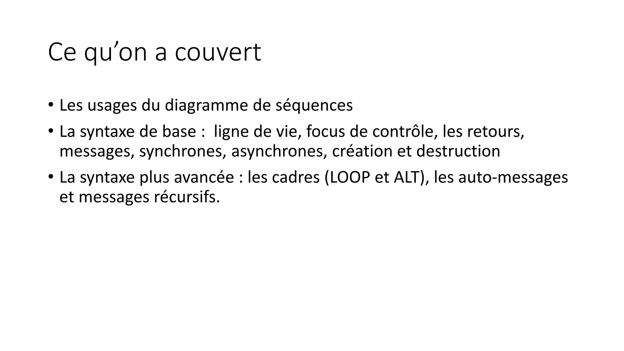 Ce qu’on a couvert
• Les usages du diagramme de séquences
• La syntaxe de base : ligne de vie, focus de contrôle, les retours,
messages, synchrones, asynchrones, création et destruction
• La syntaxe plus avancée : les cadres (LOOP et ALT), les auto-messages
et messages récursifs.
 
