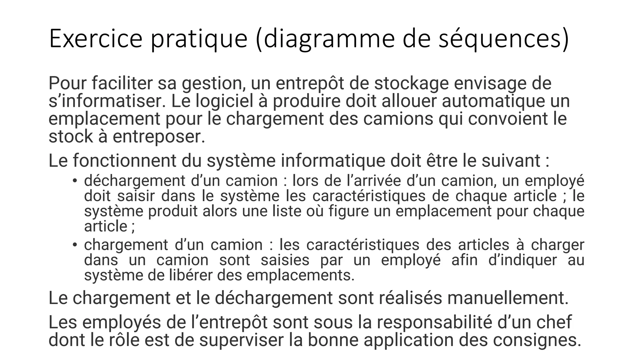 Exercice pratique (diagramme de séquences)
Pour faciliter sa gestion, un entrepôt de stockage envisage de
s’informatiser. Le logiciel à produire doit allouer automatique un
emplacement pour le chargement des camions qui convoient le
stock à entreposer.
Le fonctionnent du système informatique doit être le suivant :
• déchargement d’un camion : lors de l’arrivée d’un camion, un employé
doit saisir dans le système les caractéristiques de chaque article ; le
système produit alors une liste où figure un emplacement pour chaque
article ;
• chargement d’un camion : les caractéristiques des articles à charger
dans un camion sont saisies par un employé afin d’indiquer au
système de libérer des emplacements.
Le chargement et le déchargement sont réalisés manuellement.
Les employés de l’entrepôt sont sous la responsabilité d’un chef
dont le rôle est de superviser la bonne application des consignes.
 