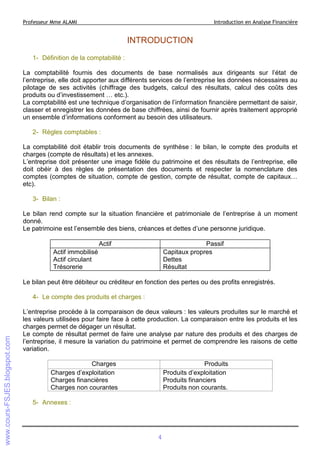 Professeur Mme ALAMI

Introduction en Analyse Financière

INTRODUCTION
1- Définition de la comptabilité :
La comptabilité fournis des documents de base normalisés aux dirigeants sur l’état de
l’entreprise, elle doit apporter aux différents services de l’entreprise les données nécessaires au
pilotage de ses activités (chiffrage des budgets, calcul des résultats, calcul des coûts des
produits ou d’investissement … etc.).
La comptabilité est une technique d’organisation de l’information financière permettant de saisir,
classer et enregistrer les données de base chiffrées, ainsi de fournir après traitement approprié
un ensemble d’informations conforment au besoin des utilisateurs.
2- Règles comptables :
La comptabilité doit établir trois documents de synthèse : le bilan, le compte des produits et
charges (compte de résultats) et les annexes.
L’entreprise doit présenter une image fidèle du patrimoine et des résultats de l’entreprise, elle
doit obéir à des règles de présentation des documents et respecter la nomenclature des
comptes (comptes de situation, compte de gestion, compte de résultat, compte de capitaux…
etc).
3- Bilan :
Le bilan rend compte sur la situation financière et patrimoniale de l’entreprise à un moment
donné.
Le patrimoine est l’ensemble des biens, créances et dettes d’une personne juridique.
Actif

Passif
Capitaux propres
Dettes
Résultat

Actif immobilisé
Actif circulant
Trésorerie

Le bilan peut être débiteur ou créditeur en fonction des pertes ou des profits enregistrés.
4- Le compte des produits et charges :
L’entreprise procède à la comparaison de deux valeurs : les valeurs produites sur le marché et
les valeurs utilisées pour faire face à cette production. La comparaison entre les produits et les
charges permet de dégager un résultat.
Le compte de résultat permet de faire une analyse par nature des produits et des charges de
l’entreprise, il mesure la variation du patrimoine et permet de comprendre les raisons de cette
variation.
Charges
Charges d’exploitation
Charges financières
Charges non courantes

Produits
Produits d’exploitation
Produits financiers
Produits non courants.

5- Annexes :

4

 