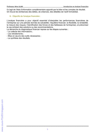 Professeur Mme ALAMI

Introduction en Analyse Financière

Il s’agit de l’état d’information complémentaire apporté par le bilan et les comptes de résultat.
On trouve les échéances des dettes, de créances, des détailles de l’actif immobilisé.
6- Objectifs de l’analyse financière :
L’analyse financière a pour objectif essentiel d’interpréter les performances financières de
l’entreprise sur une période donnée (la solvabilité, l’équilibre financier, la flexibilité, la rentabilité,
la mesure des risques, l’identification des forces et des faiblesses de l’entreprise), et préconiser
le cas échéant des solutions ou des recommandations.
La démarche du diagnostique financier repose sur les étapes suivantes :
- La collecte des informations ;
- Les retraitements ;
- Mise en œuvre des outils nécessaires ;
- La synthèse des résultats.

5

 
