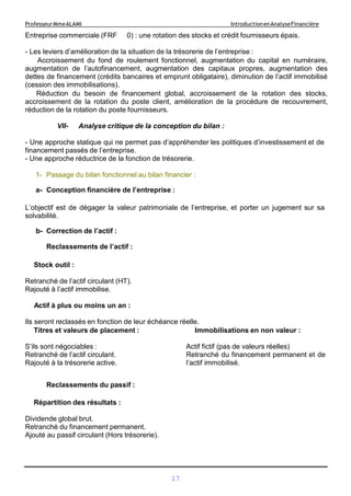 17
ProfesseurMmeALAMI IntroductionenAnalyseFinancière
Entreprise commerciale (FRF 0) : une rotation des stocks et crédit fournisseurs épais.
- Les leviers d’amélioration de la situation de la trésorerie de l’entreprise :
Accroissement du fond de roulement fonctionnel, augmentation du capital en numéraire,
augmentation de l’autofinancement, augmentation des capitaux propres, augmentation des
dettes de financement (crédits bancaires et emprunt obligataire), diminution de l’actif immobilisé
(cession des immobilisations).
Réduction du besoin de financement global, accroissement de la rotation des stocks,
accroissement de la rotation du poste client, amélioration de la procédure de recouvrement,
réduction de la rotation du poste fournisseurs.
VII- Analyse critique de la conception du bilan :
- Une approche statique qui ne permet pas d’appréhender les politiques d’investissement et de
financement passés de l’entreprise.
- Une approche réductrice de la fonction de trésorerie.
1- Passage du bilan fonctionnel au bilan financier :
a- Conception financière de l’entreprise :
L’objectif est de dégager la valeur patrimoniale de l’entreprise, et porter un jugement sur sa
solvabilité.
b- Correction de l’actif :
Reclassements de l’actif :
Stock outil :
Retranché de l’actif circulant (HT).
Rajouté à l’actif immobilise.
Actif à plus ou moins un an :
Ils seront reclassés en fonction de leur échéance réelle.
Titres et valeurs de placement :
S’ils sont négociables :
Retranché de l’actif circulant.
Rajouté à la trésorerie active.
Immobilisations en non valeur :
Actif fictif (pas de valeurs réelles)
Retranché du financement permanent et de
l’actif immobilisé.
Reclassements du passif :
Répartition des résultats :
Dividende global brut.
Retranché du financement permanent.
Ajouté au passif circulant (Hors trésorerie).
 