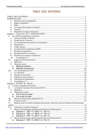 2
ProfesseurMmeALAMI IntroductionenAnalyseFinancière
http://www.fsjes-tanger.com/ https://www.facebook.com/FSJES.SAADI
TABLE DES MATIÈRES
TABLE DES MATIÈRES...........................................................................................................................2
INTRODUCTION .........................................................................................................................................4
1- Définition de la comptabilité :.......................................................................................................4
2- Règles comptables : .......................................................................................................................4
3- Bilan :.............................................................................................................................................4
4- Le compte des produits et charges :...............................................................................................4
5- Annexes : .......................................................................................................................................4
6- Objectifs de l’analyse financière : .................................................................................................5
Chapitre 1 : ANALYSE DE L’EXPLOITATION.......................................................................................6
I- Les soldes intermédiaires de gestion : ...............................................................................................6
1- Notion du chiffre d’affaires : .........................................................................................................6
2- Production de l’exercice : ..............................................................................................................6
3- La consommation de matières et fournitures :...............................................................................6
4- Marge brute :..................................................................................................................................6
5- Valeur ajoutée :..............................................................................................................................6
6- Excédent brut d’exploitation (EBE) : ............................................................................................6
7- Résultat d’exploitation :.................................................................................................................6
8- Résultat financier et courant :........................................................................................................6
9- Résultat non courant et résultat net :..............................................................................................7
10- Cas pratique n°1 :.......................................................................................................................7
II- Capacité d’autofinancement : ........................................................................................................9
1- Définition :.....................................................................................................................................9
2- Mode de calcul :.............................................................................................................................9
a- Méthode additive :...................................................................................................................9
b- Méthode soustractive :.........................................................................................................10
III- Les retraitements du CPC :..........................................................................................................10
1- Le crédit bail :..............................................................................................................................10
2- Charges de personnel :.................................................................................................................10
3- Charges de sous-traitance : ..........................................................................................................10
4- Subvention d’exploitation :..........................................................................................................10
5- Cas pratique n° 2 :........................................................................................................................10
Chapitre 2 : ÉTUDE DU BILAN ..............................................................................................................13
I- Le bilan comptable fonctionnel : .....................................................................................................13
II- Le fond de roulement fonctionnel (F.R.F) :.................................................................................13
1- Définition :...................................................................................................................................13
2- Méthode de calcul :......................................................................................................................13
a- Par le haut du bilan :.............................................................................................................13
b- Par le bas du bilan :..............................................................................................................13
III- Besoin de financement global (B.F.G) : ......................................................................................13
IV- Trésorerie nette :..........................................................................................................................14
V- Relation entre le fond de roulement fonctionnel, Trésorerie nette et le Besoin de financement
global : .....................................................................................................................................................14
VI- Trésorerie et équilibre financier : ................................................................................................14
1- Besoin de financement global positif (besoin de financement) :.................................................14
a- Scénario 1 : FRF > 0 ; BFG > 0 ; TN > 0 : ........................................................................14
b- Scénario 2 : FRF > 0 ; BFG > 0 ; TN < 0 : ........................................................................14
c- Scénario 3 : FRF < 0 ; BFG > 0 ; TN < 0 : ........................................................................15
2- Besoin de financement global négatif (besoin de financement) :................................................15
a- Scénario 1 : FRF > 0 ; BFG < 0 ; TN > 0 : ........................................................................15
 
