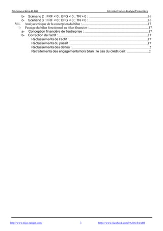3
ProfesseurMmeALAMI IntroductionenAnalyseFinancière
http://www.fsjes-tanger.com/ https://www.facebook.com/FSJES.SAADI
b- Scénario 2 : FRF < 0 ; BFG < 0 ; TN > 0 : ........................................................................16
c- Scénario 3 : FRF < 0 ; BFG < 0 ; TN < 0 : ........................................................................16
VII- Analyse critique de la conception du bilan :................................................................................17
1- Passage du bilan fonctionnel au bilan financier : ........................................................................17
a- Conception financière de l’entreprise : ..............................................................................17
b- Correction de l’actif :.............................................................................................................17
Reclassements de l’actif :................................................................................................17
Reclassements du passif :...............................................................................................17
Reclassements des dettes : ..............................................................................................2
Retraitements des engagements hors bilan : le cas du crédit-bail :...........................2
 
