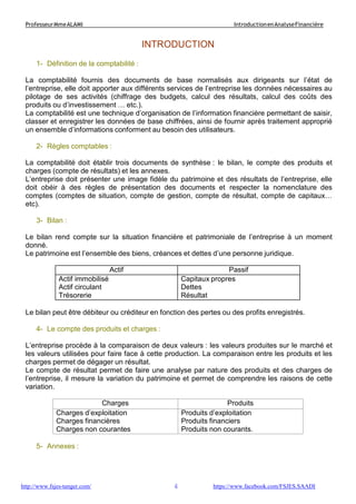 4
ProfesseurMmeALAMI IntroductionenAnalyseFinancière
http://www.fsjes-tanger.com/ https://www.facebook.com/FSJES.SAADI
INTRODUCTION
1- Définition de la comptabilité :
La comptabilité fournis des documents de base normalisés aux dirigeants sur l’état de
l’entreprise, elle doit apporter aux différents services de l’entreprise les données nécessaires au
pilotage de ses activités (chiffrage des budgets, calcul des résultats, calcul des coûts des
produits ou d’investissement … etc.).
La comptabilité est une technique d’organisation de l’information financière permettant de saisir,
classer et enregistrer les données de base chiffrées, ainsi de fournir après traitement approprié
un ensemble d’informations conforment au besoin des utilisateurs.
2- Règles comptables :
La comptabilité doit établir trois documents de synthèse : le bilan, le compte des produits et
charges (compte de résultats) et les annexes.
L’entreprise doit présenter une image fidèle du patrimoine et des résultats de l’entreprise, elle
doit obéir à des règles de présentation des documents et respecter la nomenclature des
comptes (comptes de situation, compte de gestion, compte de résultat, compte de capitaux…
etc).
3- Bilan :
Le bilan rend compte sur la situation financière et patrimoniale de l’entreprise à un moment
donné.
Le patrimoine est l’ensemble des biens, créances et dettes d’une personne juridique.
Actif Passif
Actif immobilisé
Actif circulant
Trésorerie
Capitaux propres
Dettes
Résultat
Le bilan peut être débiteur ou créditeur en fonction des pertes ou des profits enregistrés.
4- Le compte des produits et charges :
L’entreprise procède à la comparaison de deux valeurs : les valeurs produites sur le marché et
les valeurs utilisées pour faire face à cette production. La comparaison entre les produits et les
charges permet de dégager un résultat.
Le compte de résultat permet de faire une analyse par nature des produits et des charges de
l’entreprise, il mesure la variation du patrimoine et permet de comprendre les raisons de cette
variation.
Charges Produits
Charges d’exploitation
Charges financières
Charges non courantes
Produits d’exploitation
Produits financiers
Produits non courants.
5- Annexes :
 