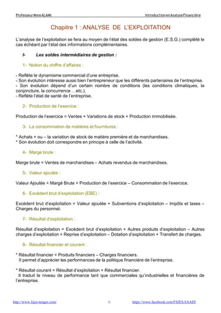 6
ProfesseurMmeALAMI IntroductionenAnalyseFinancière
http://www.fsjes-tanger.com/ https://www.facebook.com/FSJES.SAADI
Chapitre 1 : ANALYSE DE L’EXPLOITATION
L’analyse de l’exploitation se fera au moyen de l’état des soldes de gestion (E.S.G.) complété le
cas échéant par l’état des informations complémentaires.
I- Les soldes intermédiaires de gestion :
1- Notion du chiffre d’affaires :
- Reflète le dynamisme commercial d’une entreprise.
- Son évolution intéresse aussi bien l’entrepreneur que les différents partenaires de l’entreprise.
- Son évolution dépend d’un certain nombre de conditions (les conditions climatiques, la
conjoncture, la concurrence …etc.).
- Reflète l’état de santé de l’entreprise.
2- Production de l’exercice :
Production de l’exercice = Ventes + Variations de stock + Production immobilisée.
3- La consommation de matières et fournitures :
* Achats + ou – la variation de stock de matière première et de marchandises.
* Son évolution doit correspondre en principe à celle de l’activité.
4- Marge brute :
Marge brute = Ventes de marchandises – Achats revendus de marchandises.
5- Valeur ajoutée :
Valeur Ajoutée = Margé Brute + Production de l’exercice – Consommation de l’exercice.
6- Excédent brut d’exploitation (EBE) :
Excédent brut d’exploitation = Valeur ajoutée + Subventions d’exploitation – Impôts et taxes –
Charges du personnel.
7- Résultat d’exploitation :
Résultat d’exploitation = Excédent brut d’exploitation + Autres produits d’exploitation – Autres
charges d’exploitation + Reprise d’exploitation – Dotation d’exploitation + Transfert de charges.
8- Résultat financier et courant :
* Résultat financier = Produits financiers – Charges financiers.
Il permet d’apprécier les performances de la politique financière de l’entreprise.
* Résultat courant = Résultat d’exploitation + Résultat financier.
Il traduit le niveau de performance tant que commerciales qu’industrielles et financières de
l’entreprise.
 