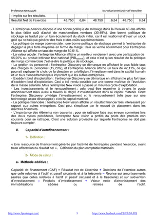 9
ProfesseurMmeALAMI IntroductionenAnalyseFinancière
http://www.fsjes-tanger.com/ https://www.facebook.com/FSJES.SAADI
- Impôts sur les résultats.
Résultat Net de l’exercice 48.750 6,84 48.750 6,84 48.750 6,84
- L’entreprise Alliance dispose d’une bonne politique de stockage dans la mesure où elle affiche
le plus faible coût d’achat de marchandises vendues (30,49%). Une bonne politique de
stockage se traduit par un bon écoulement du stock initial, car il est irrationnel d’avoir un stock
gelé qui ne fait que générer des frais et des coûts supplémentaires.
- La politique de marge commerciale : une bonne politique de stockage permet à l’entreprise de
dégager la plus forte moyenne en terme de marge. Cela se vérifie notamment pour l’entreprise
Alliance qui affiche un taux de marge de 69,51%.
- La valeur ajouté : l’entreprise Alliance affiche un meilleur rendement avec une participation de
55,95% au produit intérieur brut national (PIBnational), et cela n’est qu’un résultat de la politique
de marge commerciale c'est-à-dire la politique de stockage.
- La gestion du personnel : l’entreprise Discovery se démarque en affichant le plus faible taux
des charges du personnel (19,29%), et l’entreprise Alliance affiche un taux de 42,11%, ce qui
pourrait expliquer le choix de la direction en privilégiant l’investissement dans le capital humain
et un taux d’encadrement plus important que les autres entreprises.
- Excédent brut d’exploitation : l’entreprise Discovery se démarque en affichant le plus fort taux
d’excédent brut d’exploitation. Ceci a été rendu possible par une bonne maîtrise de l’évolution
de la masse salariale. Mais l’entreprise New vision a passé un mauvais cycle d’exploitation.
- Les investissements et le renouvellement : cela peut être examiner à travers le poste
amortissement mais aussi à travers le degré d’investissement dans le capital matériel. Donc
l’entreprise Discovery privilégie l’investissement et le renouvellement (elle joue sur une
technologie assez développée), c’est le capital matériel.
- La politique financière : l’entreprise New vision affiche un résultat financier très intéressant par
rapport aux autres entreprises. Ceci peut s’explique par le recourt de placement dans les
marchés financiers.
- L’importance des éléments non courants : pour se rattraper face aux erreurs commises lors
des deux cycles précédents, l’entreprise New vision a profité du poids des produits non
courants pour se rattraper. C’est une solution provisoire sur laquelle l’entreprise ne doit pas
toujours compter.
II- Capacité d’autofinancement :
1- Définition :
« Une ressource de financement générée par l’activité de l’entreprise pendant l’exercice, avant
toute affectation du résultat net ». Définition du plan comptable marocain.
2- Mode de calcul :
a- Méthode additive :
Capacité de financement (CAF) = Résultat net de l’exercice + Dotations de l’exercice autres
que celle relatives à l’actif et passif circulants et à la trésorerie – Reprise sur amortissements
(autres que celles relatives à l’actif et passif circulant et à la trésorerie) et sur subvention
d’investissement – Produits d’investissement + Valeur nette d’amortissement des
immobilisations cédées ou retirées de l’actif.
 
