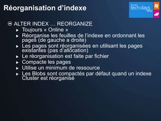 Réorganisation d’indexe

  ALTER INDEX … REORGANIZE
    Toujours « Online »
    Réorganise les feuilles de l’indexe en ordonnant les
     pages (de gauche a droite)
    Les pages sont réorganisées en utilisant les pages
     existantes (pas d’allocation)
    Le réorganisation est faite par fichier
    Compacte les pages
    Utilise un minimum de ressource
    Les Blobs sont compactés par défaut quand un indexe
     Cluster est réorganisé
 