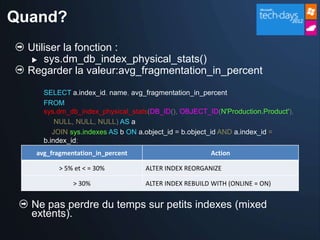 Quand?
  Utiliser la fonction :
    sys.dm_db_index_physical_stats()
  Regarder la valeur:avg_fragmentation_in_percent
     SELECT a.index_id, name, avg_fragmentation_in_percent
     FROM
     sys.dm_db_index_physical_stats(DB_ID(), OBJECT_ID(N'Production.Product'),
         NULL, NULL, NULL) AS a
        JOIN sys.indexes AS b ON a.object_id = b.object_id AND a.index_id =
     b.index_id;
   avg_fragmentation_in_percent                      Action

         > 5% et < = 30%          ALTER INDEX REORGANIZE

              > 30%               ALTER INDEX REBUILD WITH (ONLINE = ON)


  Ne pas perdre du temps sur petits indexes (mixed
  extents).
 