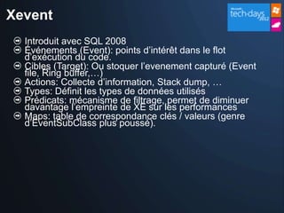 Xevent
  Introduit avec SQL 2008
  Événements (Event): points d’intérêt dans le flot
  d’exécution du code.
  Cibles (Target): Ou stoquer l’evenement capturé (Event
  file, Ring buffer,…)
  Actions: Collecte d’information, Stack dump, …
  Types: Définit les types de données utilisés
  Prédicats: mécanisme de filtrage, permet de diminuer
  davantage l’empreinte de XE sur les performances
  Maps: table de correspondance clés / valeurs (genre
  d’EventSubClass plus poussé).
 