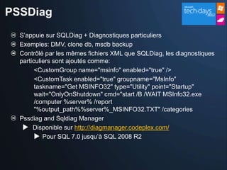 PSSDiag
  S’appuie sur SQLDiag + Diagnostiques particuliers
  Exemples: DMV, clone db, msdb backup
  Contrôlé par les mêmes fichiers XML que SQLDiag, les diagnostiques
  particuliers sont ajoutés comme:
        <CustomGroup name="msinfo" enabled="true" />
        <CustomTask enabled="true" groupname="MsInfo"
        taskname="Get MSINFO32" type="Utility" point="Startup"
        wait="OnlyOnShutdown" cmd="start /B /WAIT MSInfo32.exe
        /computer %server% /report
        "%output_path%%server%_MSINFO32.TXT" /categories
  Pssdiag and Sqldiag Manager
    Disponible sur http://diagmanager.codeplex.com/
         Pour SQL 7.0 jusqu’à SQL 2008 R2
 