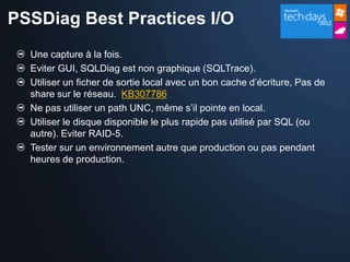 PSSDiag Best Practices I/O
  Une capture à la fois.
  Eviter GUI, SQLDiag est non graphique (SQLTrace).
  Utiliser un ficher de sortie local avec un bon cache d’écriture, Pas de
  share sur le réseau. KB307786
  Ne pas utiliser un path UNC, même s’il pointe en local.
  Utiliser le disque disponible le plus rapide pas utilisé par SQL (ou
  autre). Eviter RAID-5.
  Tester sur un environnement autre que production ou pas pendant
  heures de production.
 