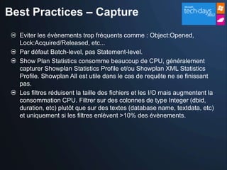 Best Practices – Capture
  Eviter les évènements trop fréquents comme : Object:Opened,
  Lock:Acquired/Released, etc...
  Par défaut Batch-level, pas Statement-level.
  Show Plan Statistics consomme beaucoup de CPU, généralement
  capturer Showplan Statistics Profile et/ou Showplan XML Statistics
  Profile. Showplan All est utile dans le cas de requête ne se finissant
  pas.
  Les filtres réduisent la taille des fichiers et les I/O mais augmentent la
  consommation CPU. Filtrer sur des colonnes de type Integer (dbid,
  duration, etc) plutôt que sur des textes (database name, textdata, etc)
  et uniquement si les filtres enlèvent >10% des évènements.
 