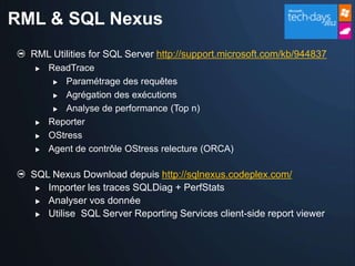 RML & SQL Nexus
  RML Utilities for SQL Server http://support.microsoft.com/kb/944837
      ReadTrace
         Paramétrage des requêtes

         Agrégation des exécutions

         Analyse de performance (Top n)

      Reporter
      OStress
      Agent de contrôle OStress relecture (ORCA)

  SQL Nexus Download depuis http://sqlnexus.codeplex.com/
    Importer les traces SQLDiag + PerfStats

    Analyser vos donnée

    Utilise SQL Server Reporting Services client-side report viewer
 