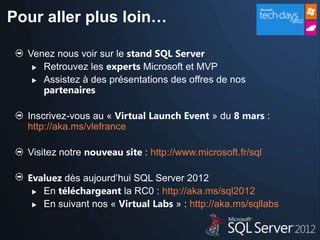 Pour aller plus loin…

  Venez nous voir sur le stand SQL Server
    Retrouvez les experts Microsoft et MVP

    Assistez à des présentations des offres de nos
     partenaires

  Inscrivez-vous au « Virtual Launch Event » du 8 mars :
  http://aka.ms/vlefrance

  Visitez notre nouveau site : http://www.microsoft.fr/sql

  Evaluez dès aujourd’hui SQL Server 2012
    En téléchargeant la RC0 : http://aka.ms/sql2012

    En suivant nos « Virtual Labs » : http://aka.ms/sqllabs
 