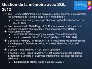 Gestion de la mémoire avec SQL
2012
  SQL Server 2012 introduit un nouveau « page allocator » qui contrôle
  les demandes de « single page » et « multi page »
     Le nouveau « any size page allocator » gère les demandes de
       8KB et plus.
  Les demandes de Multi-Page et CLR sont maintenant inclus dans
  l’espace mémoire contrôlé par « max server memory (MB) »
  max server memory
     Détermine la mémoire physique max (committed memory)

     Le min passe de 16 MB à 64 MB (x86) ou 128 MB (X64).

  L’espace « memory_to_reserve » (-g) n’inclus plus les demandes de
  « multi-page ». En dehors de ca, tout reste identique pour cette
  espace.
  L’option « awe enabled » n’est plus supportée.
  L’option « Lock Pages In Memory » est supporté pour les éditions
  Enterprise, Standard et Business Intelligence (pas pour les autres
  éditions).
     Plus besoin de Hotfix, Trace Flag ou « AWE »
 