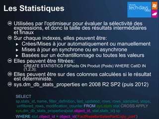 Les Statistiques
  Utilisées par l'optimiseur pour évaluer la sélectivité des
  expressions, et donc la taille des résultats intermédiaires
  et finaux
  Sur chaque indexes, elles peuvent être:
    Crées/Mises à jour automatiquement ou manuellement
    Mises à jour en synchrone ou en asynchrone
    Basées sur un échantillonnage ou toutes les valeurs
  Elles peuvent être filtrées:
       CREATE STATISTICS FSPoids ON Produit (Poids) WHERE CatID IN
       (1,2,3);
  Elles peuvent être sur des colonnes calculées si le résultat
  est déterministe.
  sys.dm_db_stats_properties en 2008 R2 SP2 (puis 2012)

   SELECT
   sp.stats_id, name, filter_definition, last_updated, rows, rows_sampled, steps,
    unfiltered_rows, modification_counter FROM sys.stats stat CROSS APPLY
   sys.dm_db_stats_properties(stat.object_id, stat.stats_id) sp
   WHERE stat.object_id = object_id('FactResellerSalesPartCopy_part')
 