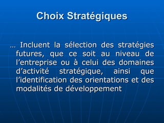 Choix Stratégiques
Choix Stratégiques
…
… Incluent la sélection des stratégies
Incluent la sélection des stratégies
futures, que ce soit au niveau de
futures, que ce soit au niveau de
l’entreprise ou à celui des domaines
l’entreprise ou à celui des domaines
d’activité stratégique, ainsi que
d’activité stratégique, ainsi que
l’identification des orientations et des
l’identification des orientations et des
modalités de développement
modalités de développement
 