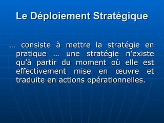 Le Déploiement Stratégique
Le Déploiement Stratégique
…
… consiste à mettre la stratégie en
consiste à mettre la stratégie en
pratique … une stratégie n’existe
pratique … une stratégie n’existe
qu’à partir du moment où elle est
qu’à partir du moment où elle est
effectivement mise en œuvre et
effectivement mise en œuvre et
traduite en actions opérationnelles.
traduite en actions opérationnelles.
 
