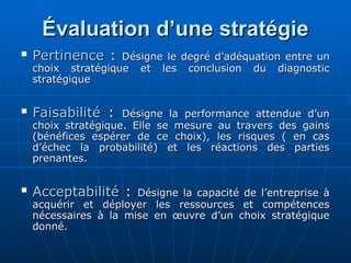 Évaluation d’une stratégie
Évaluation d’une stratégie
 Pertinence
Pertinence :
: Désigne le degré d’adéquation entre un
Désigne le degré d’adéquation entre un
choix stratégique et les conclusion du diagnostic
choix stratégique et les conclusion du diagnostic
stratégique
stratégique
 Faisabilité
Faisabilité :
: Désigne la performance attendue d’un
Désigne la performance attendue d’un
choix stratégique. Elle se mesure au travers des gains
choix stratégique. Elle se mesure au travers des gains
(bénéfices espérer de ce choix), les risques ( en cas
(bénéfices espérer de ce choix), les risques ( en cas
d’échec la probabilité) et les réactions des parties
d’échec la probabilité) et les réactions des parties
prenantes.
prenantes.
 Acceptabilité
Acceptabilité :
: Désigne la capacité de l’entreprise à
Désigne la capacité de l’entreprise à
acquérir et déployer les ressources et compétences
acquérir et déployer les ressources et compétences
nécessaires à la mise en œuvre d’un choix stratégique
nécessaires à la mise en œuvre d’un choix stratégique
donné.
donné.
 