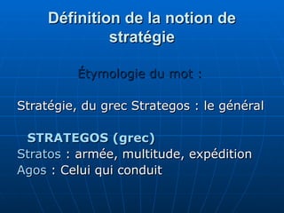 Définition de la notion de
Définition de la notion de
stratégie
stratégie
Étymologie du mot :
Étymologie du mot :
Stratégie, du grec Strategos : le général
Stratégie, du grec Strategos : le général
STRATEGOS (grec)
STRATEGOS (grec)
Stratos
Stratos : armée, multitude, expédition
: armée, multitude, expédition
Agos
Agos : Celui qui conduit
: Celui qui conduit
 