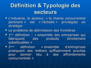 Définition & Typologie des
Définition & Typologie des
secteurs
secteurs

L’industrie, le secteur, « le champ concurrentiel
L’industrie, le secteur, « le champ concurrentiel
pertinent » est « l’échelle » privilégiée en
pertinent » est « l’échelle » privilégiée en
stratégie
stratégie

Le problème de délimitation des frontières
Le problème de délimitation des frontières

1
1ère
ère
définition : « ensemble des entreprises qui
définition : « ensemble des entreprises qui
fabriquent des produits étroitement
fabriquent des produits étroitement
substituables »
substituables »

2
2ème
ème
définition « ensemble d’entreprises
définition « ensemble d’entreprises
pratiquant des métiers suffisamment proches
pratiquant des métiers suffisamment proches
pour donner lieu à des affrontements
pour donner lieu à des affrontements
concurrentiels »
concurrentiels »
 