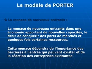 Le modèle de PORTER
Le modèle de PORTER

 La menace de nouveaux entrants :
La menace de nouveaux entrants :
La menace de nouveaux entrants dans une
économie apportent de nouvelles capacités, le
désir de conquérir des parts de marchés et
quelques fois certaines ressources.
Cette menace dépendra de l’importance des
barrières à l’entrée qui peuvent exister et de
la réaction des entreprises existantes
 