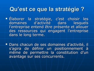 Qu’est ce que la stratégie ?
Qu’est ce que la stratégie ?
 Élaborer la stratégie, c’est choisir les
Élaborer la stratégie, c’est choisir les
domaines d’activité dans lesquels
domaines d’activité dans lesquels
l’entreprise entend être présente et allouer
l’entreprise entend être présente et allouer
des ressources qui engagent l’entreprise
des ressources qui engagent l’entreprise
dans le long terme.
dans le long terme.
 Dans chacun de ses domaines d’activité, il
Dans chacun de ses domaines d’activité, il
s’agira de définir un positionnement à
s’agira de définir un positionnement à
même de permettre la constitution d’un
même de permettre la constitution d’un
avantage sur ses concurrents.
avantage sur ses concurrents.
 