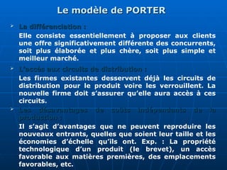 Le modèle de PORTER
Le modèle de PORTER
 La différenciation :
La différenciation :
Elle consiste essentiellement à proposer aux clients
une offre significativement différente des concurrents,
soit plus élaborée et plus chère, soit plus simple et
meilleur marché.
 L’accès aux circuits de distribution :
L’accès aux circuits de distribution :
Les firmes existantes desservent déjà les circuits de
distribution pour le produit voire les verrouillent. La
nouvelle firme doit s’assurer qu’elle aura accès à ces
circuits.
 Les désavantages de coûts indépendants de la
Les désavantages de coûts indépendants de la
production :
production :
Il s’agit d’avantages que ne peuvent reproduire les
nouveaux entrants, quelles que soient leur taille et les
économies d’échelle qu’ils ont. Exp. : La propriété
technologique d’un produit (le brevet), un accès
favorable aux matières premières, des emplacements
favorables, etc.
 