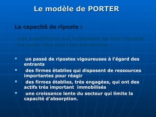 Le modèle de PORTER
Le modèle de PORTER
Les conditions qui indiquent qu'une riposte
va avoir lieu sont les suivantes :
 un passé de ripostes vigoureuses à l'égard des
entrants
 des firmes établies qui disposent de ressources
importantes pour réagir
 des firmes établies, très engagées, qui ont des
actifs très important immobilisés
 une croissance lente du secteur qui limite la
capacité d'absorption.
La capacité de riposte :
La capacité de riposte :
 