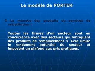 Le modèle de PORTER
Le modèle de PORTER

 La menace des produits ou services de
La menace des produits ou services de
substitution :
substitution :
Toutes les firmes d'un secteur sont en
concurrence avec des secteurs qui fabriquent
des produits de remplacement  Cela limite
le rendement potentiel du secteur et
imposent un plafond aux prix pratiqués.
 