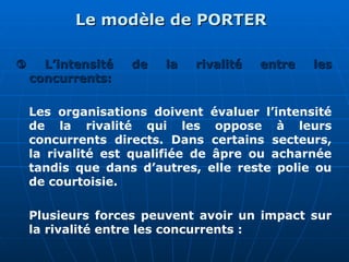 Le modèle de PORTER
Le modèle de PORTER

 L’intensité de la rivalité entre les
L’intensité de la rivalité entre les
concurrents:
concurrents:
Les organisations doivent évaluer l’intensité
de la rivalité qui les oppose à leurs
concurrents directs. Dans certains secteurs,
la rivalité est qualifiée de âpre ou acharnée
tandis que dans d’autres, elle reste polie ou
de courtoisie.
Plusieurs forces peuvent avoir un impact sur
la rivalité entre les concurrents :
 