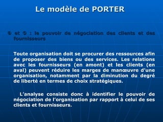 Le modèle de PORTER
Le modèle de PORTER

 et
et 
 : le pouvoir de négociation des clients et des
: le pouvoir de négociation des clients et des
fournisseurs
fournisseurs
Toute organisation doit se procurer des ressources afin
de proposer des biens ou des services. Les relations
avec les fournisseurs (en amont) et les clients (en
aval) peuvent réduire les marges de manœuvre d’une
organisation, notamment par la diminution du degré
de liberté en termes de choix stratégiques.
L’analyse consiste donc à identifier le pouvoir de
négociation de l’organisation par rapport à celui de ses
clients et fournisseurs.
 