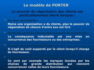 Le modèle de PORTER
Le modèle de PORTER
 Ils sont concentrés :
Ils sont concentrés :
Moins une organisation a de clients, plus le pouvoir de
négociation de chacun d’entre eux est fort.
 Multiples sources d’approvisionnement de substitution
Multiples sources d’approvisionnement de substitution
La conséquence inéluctable est une mise en
concurrence des fournisseurs ou des entreprises.
 Le coût de transfert est faible :
Le coût de transfert est faible :
Il s’agit du coût supporté par le client lorsqu’il change
de fournisseur.
Le pouvoir de négociation des clients est
Le pouvoir de négociation des clients est
particulièrement élevé lorsque :
particulièrement élevé lorsque :
 Menace réelle d’intégration vers l’amont :
Menace réelle d’intégration vers l’amont :
Ce sont par exemple les marques lancées par les
chaînes de grande distribution qui viennent
concurrencer celles de leurs fournisseurs.
 
