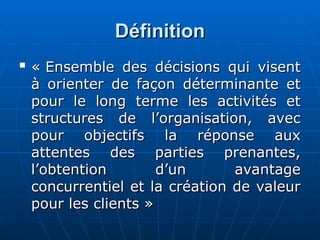Définition
Définition

« Ensemble des décisions qui visent
« Ensemble des décisions qui visent
à orienter de façon déterminante et
à orienter de façon déterminante et
pour le long terme les activités et
pour le long terme les activités et
structures de l’organisation, avec
structures de l’organisation, avec
pour objectifs la réponse aux
pour objectifs la réponse aux
attentes des parties prenantes,
attentes des parties prenantes,
l’obtention d’un avantage
l’obtention d’un avantage
concurrentiel et la création de valeur
concurrentiel et la création de valeur
pour les clients »
pour les clients »
 