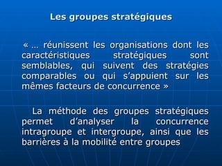 Les groupes stratégiques
Les groupes stratégiques
« … réunissent les organisations dont les
« … réunissent les organisations dont les
caractéristiques stratégiques sont
caractéristiques stratégiques sont
semblables, qui suivent des stratégies
semblables, qui suivent des stratégies
comparables ou qui s’appuient sur les
comparables ou qui s’appuient sur les
mêmes facteurs de concurrence »
mêmes facteurs de concurrence »
La méthode des groupes stratégiques
La méthode des groupes stratégiques
permet d’analyser la concurrence
permet d’analyser la concurrence
intragroupe et intergroupe, ainsi que les
intragroupe et intergroupe, ainsi que les
barrières à la mobilité entre groupes
barrières à la mobilité entre groupes
 
