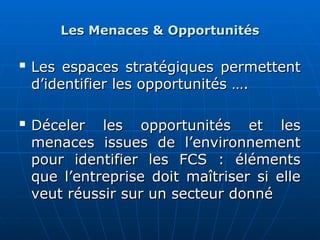 Les Menaces & Opportunités
Les Menaces & Opportunités

Les espaces stratégiques permettent
Les espaces stratégiques permettent
d’identifier les opportunités ….
d’identifier les opportunités ….

Déceler les opportunités et les
Déceler les opportunités et les
menaces issues de l’environnement
menaces issues de l’environnement
pour identifier les FCS : éléments
pour identifier les FCS : éléments
que l’entreprise doit maîtriser si elle
que l’entreprise doit maîtriser si elle
veut réussir sur un secteur donné
veut réussir sur un secteur donné
 