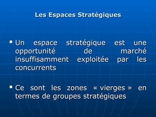 Les Espaces Stratégiques
Les Espaces Stratégiques

Un espace stratégique est une
Un espace stratégique est une
opportunité de marché
opportunité de marché
insuffisamment exploitée par les
insuffisamment exploitée par les
concurrents
concurrents

Ce sont les zones « vierges » en
Ce sont les zones « vierges » en
termes de groupes stratégiques
termes de groupes stratégiques
 