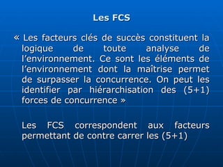 Les FCS
Les FCS
«
« Les facteurs clés de succès constituent la
Les facteurs clés de succès constituent la
logique de toute analyse de
logique de toute analyse de
l’environnement. Ce sont les éléments de
l’environnement. Ce sont les éléments de
l’environnement dont la maîtrise permet
l’environnement dont la maîtrise permet
de surpasser la concurrence. On peut les
de surpasser la concurrence. On peut les
identifier par hiérarchisation des (5+1)
identifier par hiérarchisation des (5+1)
forces de concurrence »
forces de concurrence »
Les FCS correspondent aux facteurs
Les FCS correspondent aux facteurs
permettant de contre carrer les (5+1)
permettant de contre carrer les (5+1)
 