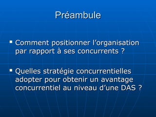 Préambule
Préambule

Comment positionner l’organisation
Comment positionner l’organisation
par rapport à ses concurrents ?
par rapport à ses concurrents ?

Quelles stratégie concurrentielles
Quelles stratégie concurrentielles
adopter pour obtenir un avantage
adopter pour obtenir un avantage
concurrentiel au niveau d’une DAS ?
concurrentiel au niveau d’une DAS ?
 